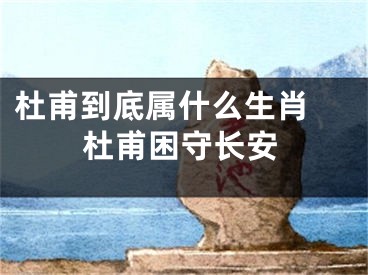 杜甫到底属什么生肖 杜甫困守长安