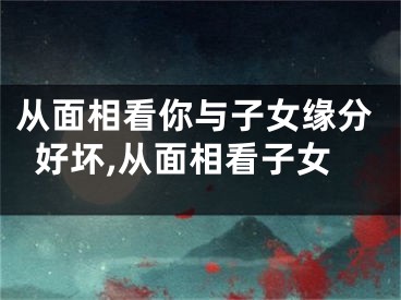 从面相看你与子女缘分好坏,从面相看子女