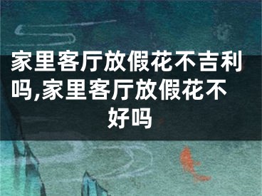 家里客厅放假花不吉利吗,家里客厅放假花不好吗