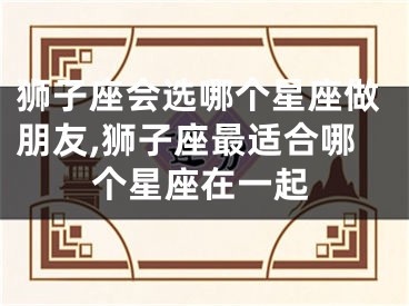 狮子座会选哪个星座做朋友,狮子座最适合哪个星座在一起