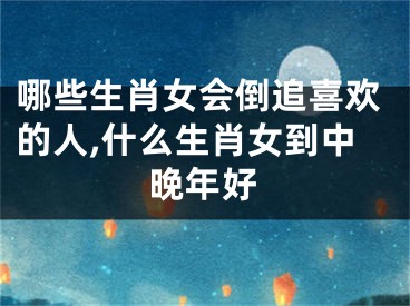 哪些生肖女会倒追喜欢的人,什么生肖女到中晚年好