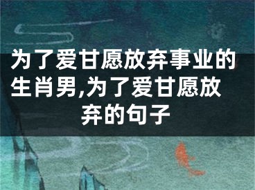 为了爱甘愿放弃事业的生肖男,为了爱甘愿放弃的句子