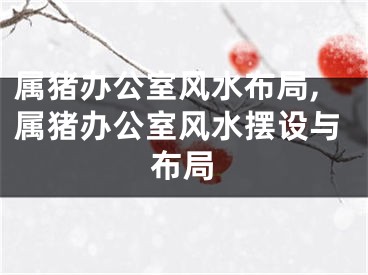 属猪办公室风水布局,属猪办公室风水摆设与布局