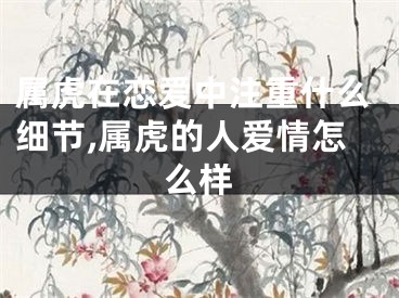 属虎在恋爱中注重什么细节,属虎的人爱情怎么样