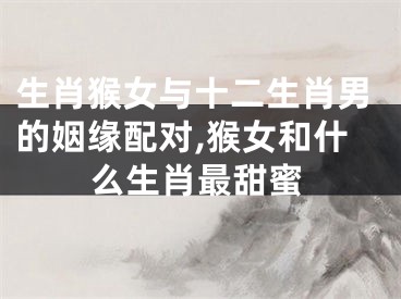 生肖猴女与十二生肖男的姻缘配对,猴女和什么生肖最甜蜜