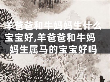 羊爸爸和牛妈妈生什么宝宝好,羊爸爸和牛妈妈生属马的宝宝好吗
