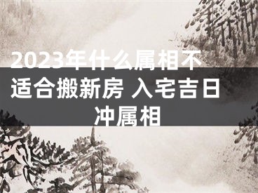 2023年什么属相不适合搬新房 入宅吉日冲属相
