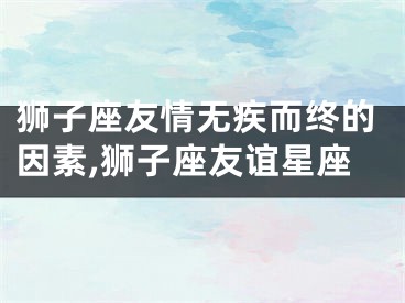 狮子座友情无疾而终的因素,狮子座友谊星座