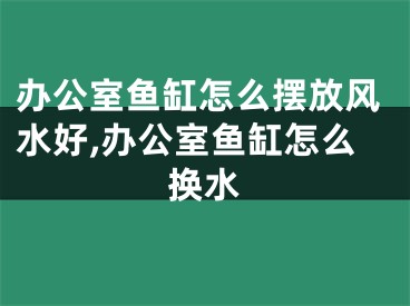 办公室鱼缸怎么摆放风水好,办公室鱼缸怎么换水