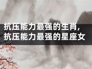 抗压能力最强的生肖,抗压能力最强的星座女