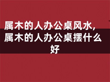 属木的人办公桌风水,属木的人办公桌摆什么好