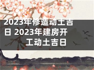 2023年修造动土吉日 2023年建房开工动土吉日