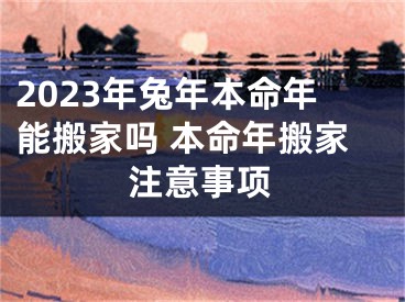 2023年兔年本命年能搬家吗 本命年搬家注意事项