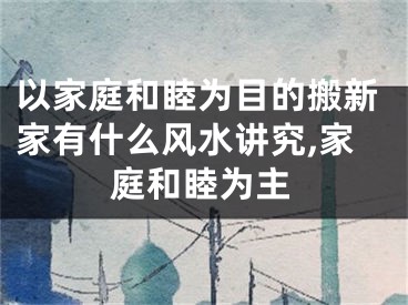 以家庭和睦为目的搬新家有什么风水讲究,家庭和睦为主