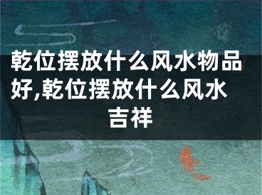 乾位摆放什么风水物品好,乾位摆放什么风水吉祥