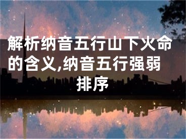 解析纳音五行山下火命的含义,纳音五行强弱排序