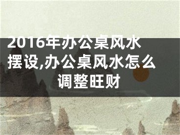 2016年办公桌风水摆设,办公桌风水怎么调整旺财
