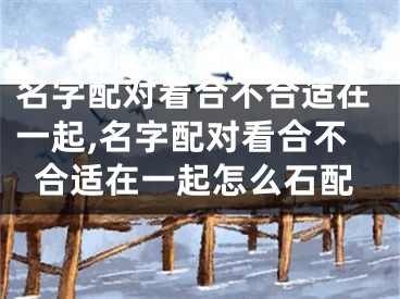名字配对看合不合适在一起,名字配对看合不合适在一起怎么石配