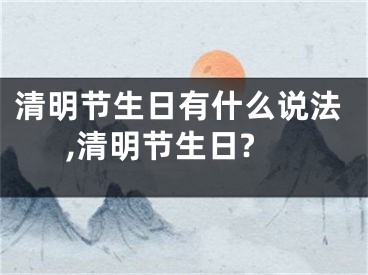 清明节生日有什么说法,清明节生日?