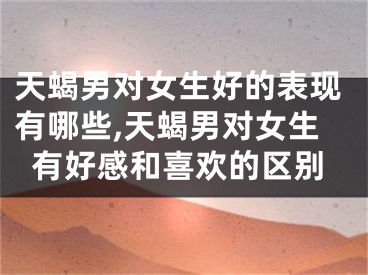 天蝎男对女生好的表现有哪些,天蝎男对女生有好感和喜欢的区别