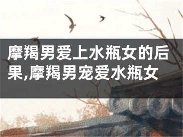 摩羯男爱上水瓶女的后果,摩羯男宠爱水瓶女