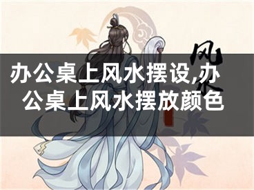 办公桌上风水摆设,办公桌上风水摆放颜色