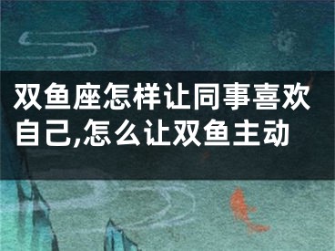 双鱼座怎样让同事喜欢自己,怎么让双鱼主动