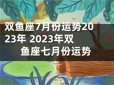 双鱼座7月份运势2023年 2023年双鱼座七月份运势
