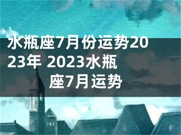 水瓶座7月份运势2023年 2023水瓶座7月运势