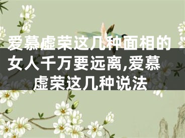 爱慕虚荣这几种面相的女人千万要远离,爱慕虚荣这几种说法