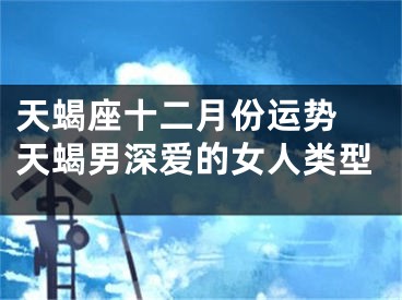 天蝎座十二月份运势 天蝎男深爱的女人类型