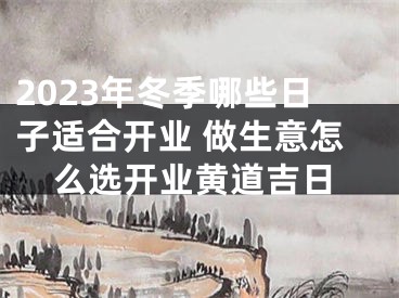2023年冬季哪些日子适合开业 做生意怎么选开业黄道吉日