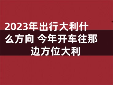 2023年出行大利什么方向 今年开车往那边方位大利