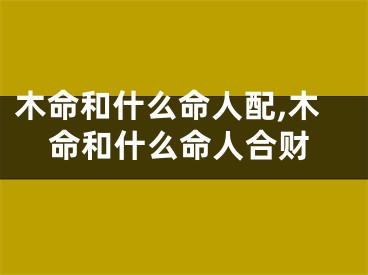 木命和什么命人配,木命和什么命人合财