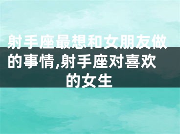 射手座最想和女朋友做的事情,射手座对喜欢的女生