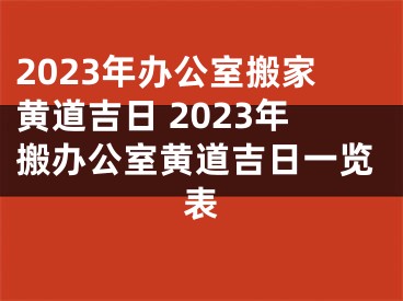 2023年办公室搬家黄道吉日 2023年搬办公室黄道吉日一览表