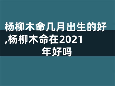 杨柳木命几月出生的好,杨柳木命在2021年好吗