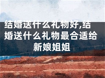 结婚送什么礼物好,结婚送什么礼物最合适给新娘姐姐