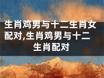 生肖鸡男与十二生肖女配对,生肖鸡男与十二生肖配对