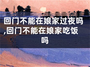 回门不能在娘家过夜吗,回门不能在娘家吃饭吗