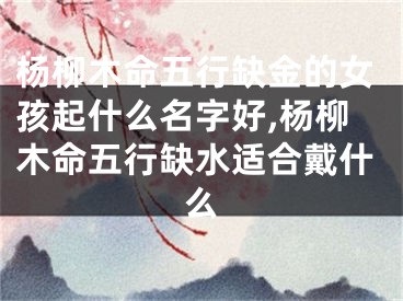 杨柳木命五行缺金的女孩起什么名字好,杨柳木命五行缺水适合戴什么