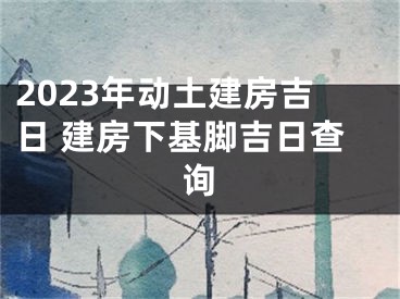 2023年动土建房吉日 建房下基脚吉日查询