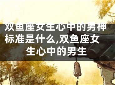 双鱼座女生心中的男神标准是什么,双鱼座女生心中的男生