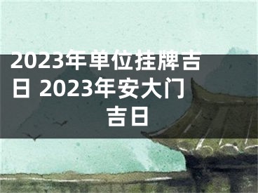 2023年单位挂牌吉日 2023年安大门吉日