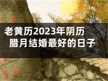 老黄历2023年阴历腊月结婚最好的日子