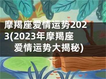 摩羯座爱情运势2023(2023年摩羯座爱情运势大揭秘)