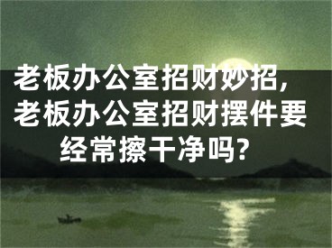 老板办公室招财妙招,老板办公室招财摆件要经常擦干净吗?