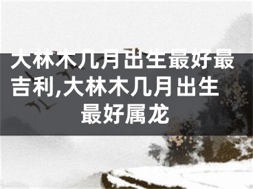 大林木几月出生最好最吉利,大林木几月出生最好属龙