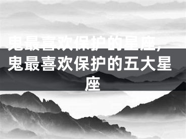 鬼最喜欢保护的星座,鬼最喜欢保护的五大星座