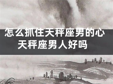 怎么抓住天秤座男的心 天秤座男人好吗